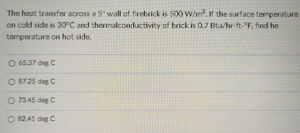 The heat transfer across a 5" wall of firebrick is 500 W/m2. If the surface temperature
thermalconductivity of brick is 0.7 Btu/hr-ft-°F, find he
on cold side is 30°C and
temperature on hot side.
O 65.37 deg C
87.25 deg C
73.45 deg C
82.41 deg C