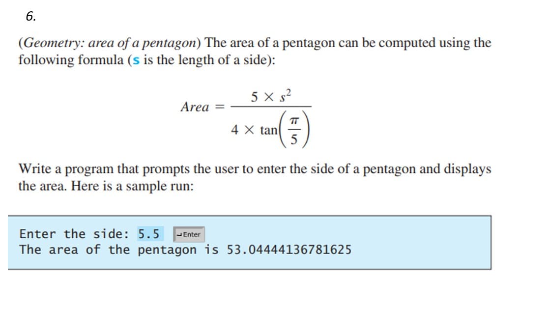 6.
(Geometry: area of a pentagon) The area of a pentagon can be computed using the
following formula (s is the length of a side):
Area
5x s²
4 X tan
TT
5
Write a program that prompts the user to enter the side of a pentagon and displays
the area. Here is a sample run:
Enter the side: 5.5 Enter
The area of the pentagon is 53.04444136781625