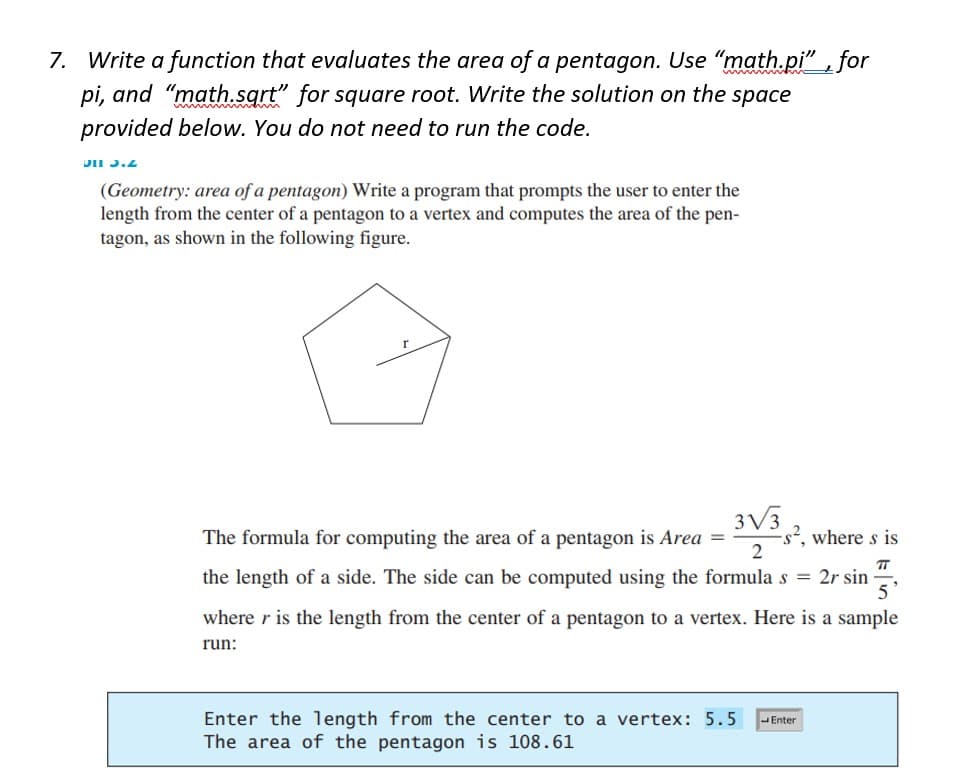 7. Write a function that evaluates the area of a pentagon. Use "math.pi", for
pi, and "math.sqrt" for square root. Write the solution on the space
provided below. You do not need to run the code.
DII 3.2
(Geometry: area of a pentagon) Write a program that prompts the user to enter the
length from the center of a pentagon to a vertex and computes the area of the pen-
tagon, as shown in the following figure.
The formula for computing the area of a pentagon is Area =
3√3
2
s², where s is
TT
5'
the length of a side. The side can be computed using the formula s = 2r sin
where r is the length from the center of a pentagon to a vertex. Here is a sample
run:
Enter the length from the center to a vertex: 5.5 Enter
The area of the pentagon is 108.61