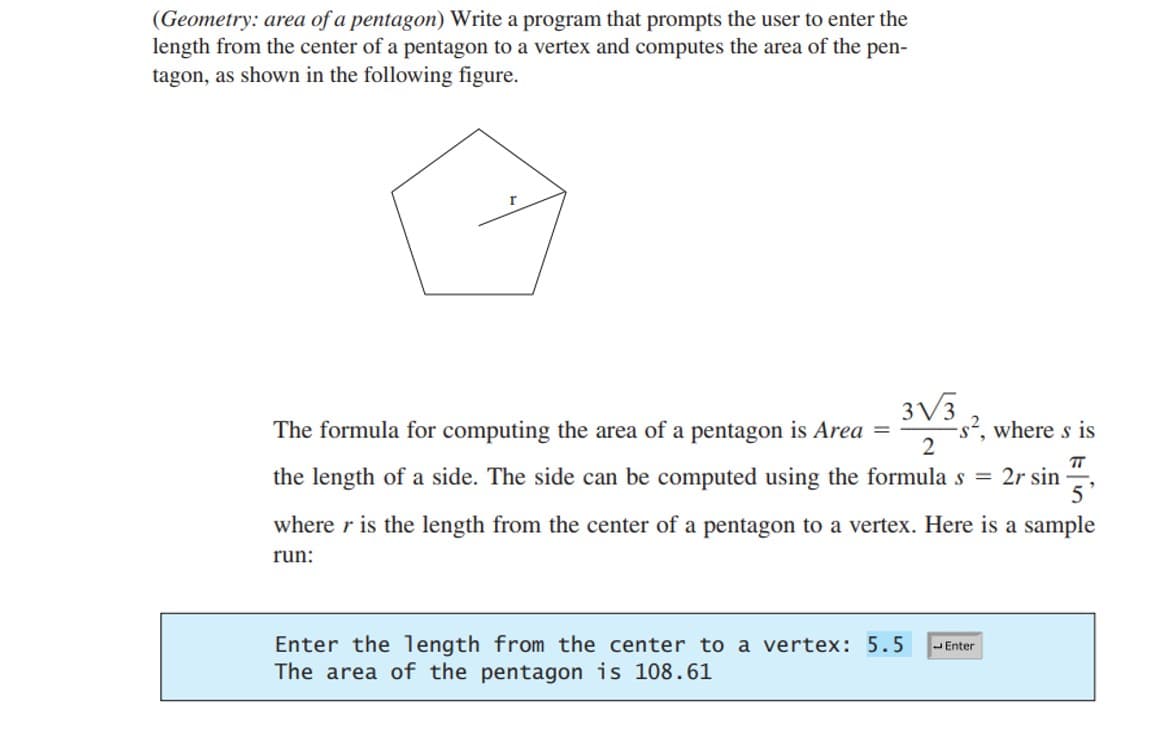 (Geometry: area of a pentagon) Write a program that prompts the user to enter the
length from the center of a pentagon to a vertex and computes the area of the pen-
tagon, as shown in the following figure.
3√3
2
The formula for computing the area of a pentagon is Area = -s², where s is
TT
the length of a side. The side can be computed using the formula s = 2r sin 5'
where r is the length from the center of a pentagon to a vertex. Here is a sample
run:
Enter the length from the center to a vertex: 5.5
The area of the pentagon is 108.61
Enter