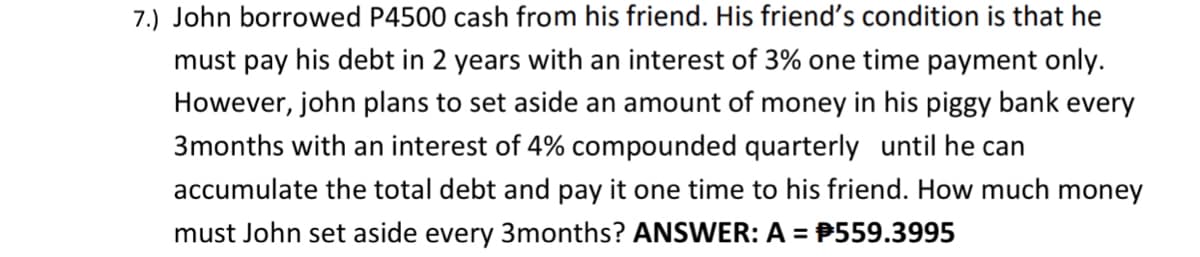 7.) John borrowed P4500 cash from his friend. His friend's condition is that he
must pay his debt in 2 years with an interest of 3% one time payment only.
However, john plans to set aside an amount of money in his piggy bank every
3months with an interest of 4% compounded quarterly until he can
accumulate the total debt and pay it one time to his friend. How much money
must John set aside every 3months? ANSWER: A = P559.3995
