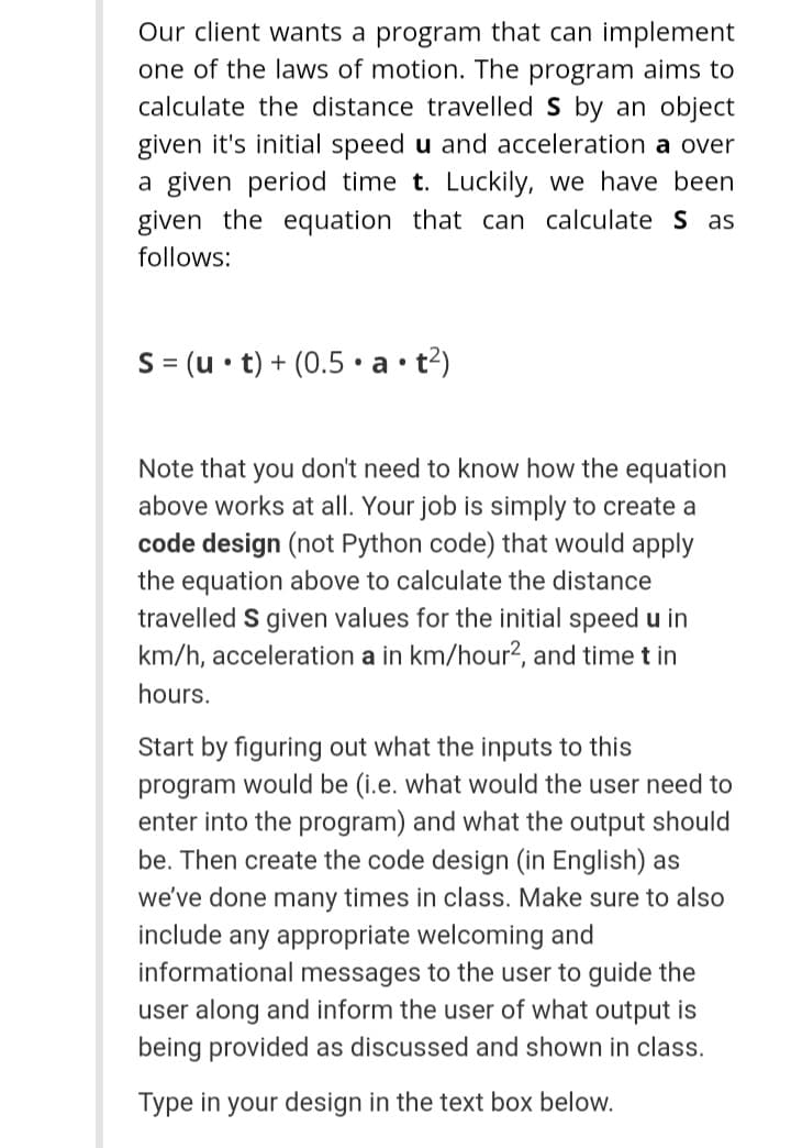 Our client wants a program that can implement
one of the laws of motion. The program aims to
calculate the distance travelled S by an object
given it's initial speed u and acceleration a over
a given period time t. Luckily, we have been
given the equation that can calculate S as
follows:
S = (u• t) + (0.5 •a• t?)
%3D
Note that you don't need to know how the equation
above works at all. Your job is simply to create a
code design (not Python code) that would apply
the equation above to calculate the distance
travelled S given values for the initial speed u in
km/h, acceleration a in km/hour?, and time t in
hours.
Start by figuring out what the inputs to this
program would be (i.e. what would the user need to
enter into the program) and what the output should
be. Then create the code design (in English) as
we've done many times in class. Make sure to also
include any appropriate welcoming and
informational messages to the user to guide the
user along and inform the user of what output is
being provided as discussed and shown in class.
Type in your design in the text box below.
