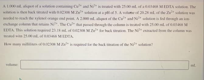 A 1.00 mL aliquot of a solution containing Cu and Ni is treated with 25.00 ml. of a 0.03468 M EDTA solution. The
solution is then back titrated with 0.02308 M Zn+ solution at a pH of 5. A volume of 20.28 ml. of the Zn solution was
needed to reach the xylenol orange end point. A 2.000 mL aliquot of the Cu* and Ni* solution is fed through an ion-
exchange column that retains Ni?*. The Cu?+ that passed through the column is treated with 25.00 mL of 0.03468 M
EDTA. This solution required 23.18 mL of 0.02308 M Zn* for back titration. The Ni extracted from the column was
treated witn 25.00 mL of 0.03468 M EDTA.
How many milliliters of 0.02308 M Zn+ is required for the back titration of the Ni solution?
volume:
ml.
