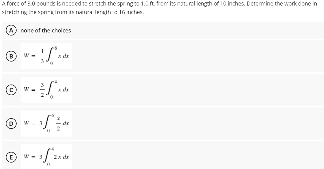 A force of 3.0 pounds is needed to stretch the spring to 1.0 ft. from its natural length of 10 inches. Determine the work done in
stretching the spring from its natural length to 16 inches.
A none of the choices
6
B
W =
x dx
W =
W = 3
W = 3
D
E
3
4
3
dx
2√x
6
X
31°
- dx
2
0
3 f^2 x dx
0
0