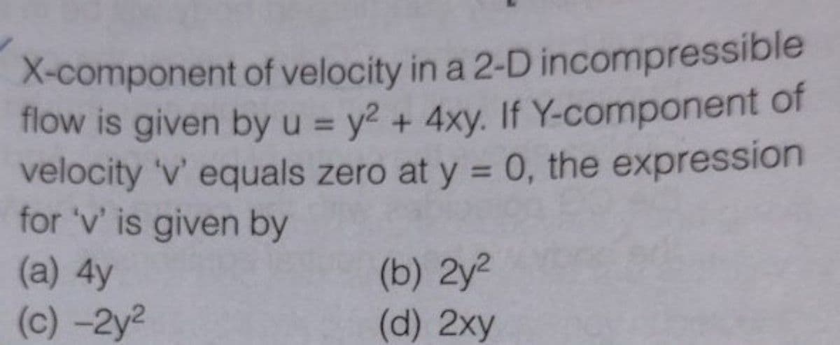 X-component of velocity in a 2-D incompressible
flow is given by u = y2 + 4xy. If Y-component of
velocity 'v' equals zero at y = 0, the expression
for 'v' is given by
(a) 4y
%3D
%3D
(b) 2y2
(d) 2xy
(c) -2y2

