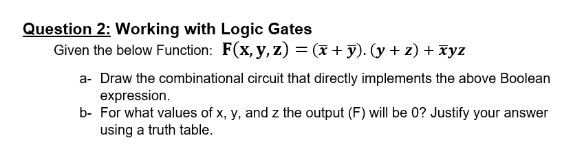 Question 2: Working with Logic Gates
Given the below Function: F(x, y, z) = (x + y). (y + z) + xyz
%3D
a- Draw the combinational circuit that directly implements the above Boolean
expression.
b- For what values of x, y, and z the output (F) will be 0? Justify your answer
using a truth table.
