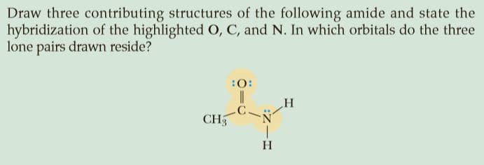 Draw three contributing structures of the following amide and state the
hybridization of the highlighted O, C, and N. In which orbitals do the three
lone pairs drawn reside?
:0:
C.
CH5
H
