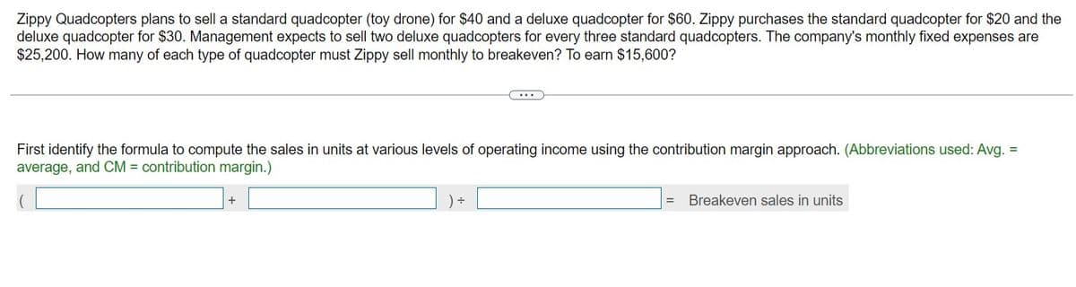 Zippy Quadcopters plans to sell a standard quadcopter (toy drone) for $40 and a deluxe quadcopter for $60. Zippy purchases the standard quadcopter for $20 and the
deluxe quadcopter for $30. Management expects to sell two deluxe quadcopters for every three standard quadcopters. The company's monthly fixed expenses are
$25,200. How many of each type of quadcopter must Zippy sell monthly to breakeven? To earn $15,600?
First identify the formula to compute the sales in units at various levels of operating income using the contribution margin approach. (Abbreviations used: Avg. =
average, and CM = contribution margin.)
+
÷
Breakeven sales in units