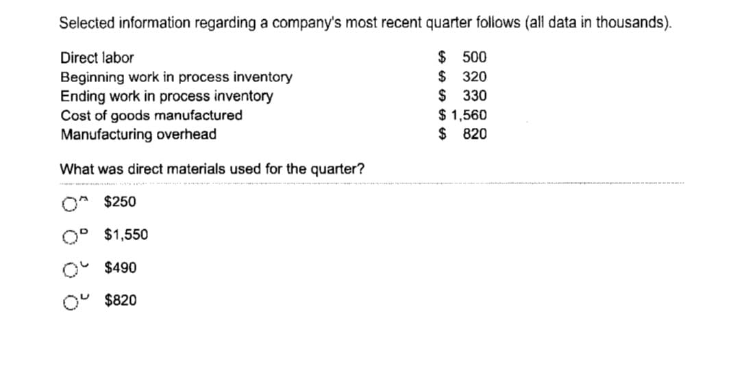 Selected information regarding a company's most recent quarter follows (all data in thousands).
Direct labor
$
500
$
320
Beginning work in process inventory
Ending work in process inventory
$ 330
Cost of goods manufactured
Manufacturing overhead
What was direct materials used for the quarter?
O $250
$1,550
$490
Oº $820
$ 1,560
$ 820
