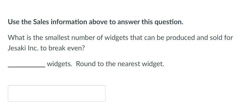 Use the Sales information above to answer this question.
What is the smallest number of widgets that can be produced and sold for
Jesaki Inc. to break even?
widgets. Round to the nearest widget.