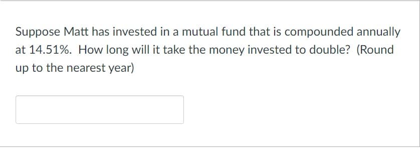 Suppose Matt has invested in a mutual fund that is compounded annually
at 14.51%. How long will it take the money invested to double? (Round
up to the nearest year)