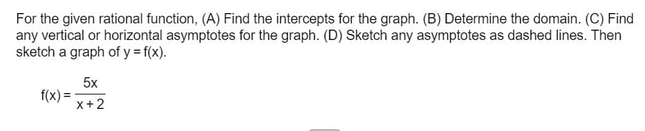 For the given rational function, (A) Find the intercepts for the graph. (B) Determine the domain. (C) Find
any vertical or horizontal asymptotes for the graph. (D) Sketch any asymptotes as dashed lines. Then
sketch a graph of y = f(x).
f(x) =
5x
x + 2