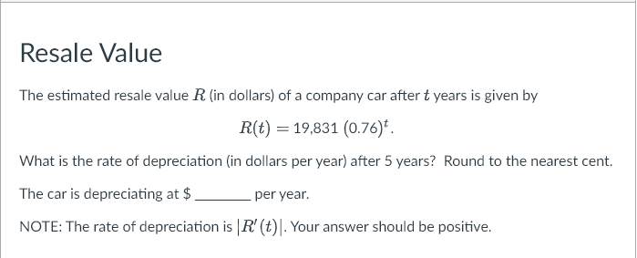 Resale Value
The estimated resale value R (in dollars) of a company car after t years is given by
R(t) = 19,831 (0.76)*.
What is the rate of depreciation (in dollars per year) after 5 years? Round to the nearest cent.
The car is depreciating at $.
per year.
NOTE: The rate of depreciation is |R' (t). Your answer should be positive.