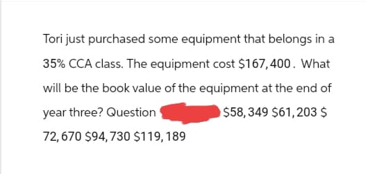 Tori just purchased some equipment that belongs in a
35% CCA class. The equipment cost $167,400. What
will be the book value of the equipment at the end of
year three? Question
$58,349 $61,203 $
72,670 $94,730 $119, 189
