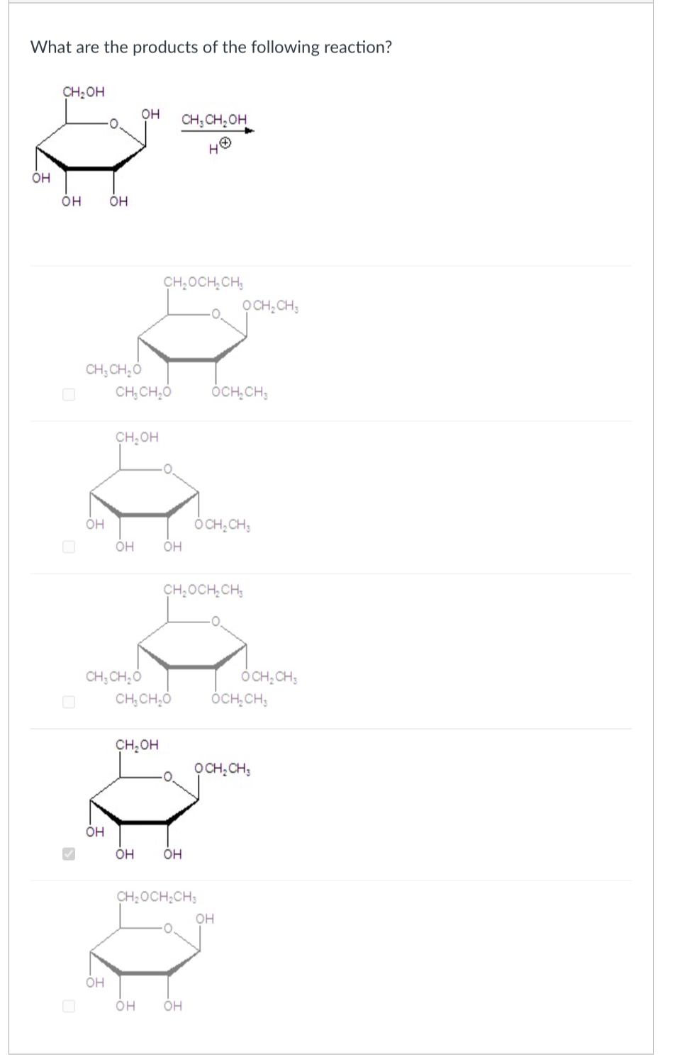 What are the products of the following reaction?
우-
он
CH₂OH
OH
CH, CH₂OH
OH
OH
CH₂OCH2CH3
OCH2CH3
CH3CH₂O
CHICHO OCH₂CH3
CH₂OH
OH
он он
OCH2CH3
CH₂OCH2CH3
CH3CH₂O
OCH2CH3
CHỊCH,O
OCH₂CH
CH₂OH
OCH2CH3
OH
он он
CH₂OCH2CH3
OH
OH
OH
он