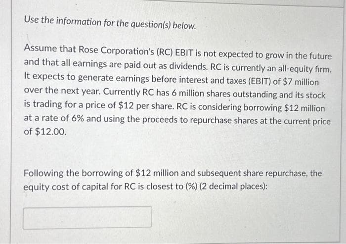 Use the information for the question(s) below.
Assume that Rose Corporation's (RC) EBIT is not expected to grow in the future
and that all earnings are paid out as dividends. RC is currently an all-equity firm.
It expects to generate earnings before interest and taxes (EBIT) of $7 million
over the next year. Currently RC has 6 million shares outstanding and its stock
is trading for a price of $12 per share. RC is considering borrowing $12 million
at a rate of 6% and using the proceeds to repurchase shares at the current price
of $12.00.
Following the borrowing of $12 million and subsequent share repurchase, the
equity cost of capital for RC is closest to (%) (2 decimal places):