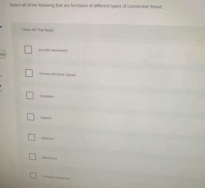 7:59
ok
=
Select all of the following that are functions of different types of connective tissue.
Check All That Apply
provide movement
convey electrical signals
insulation
support
adhesion
attachment
transport substances