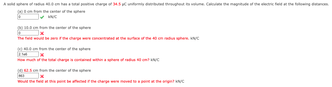 A solid sphere of radius 40.0 cm has a total positive charge of 34.5 µC uniformly distributed throughout its volume. Calculate the magnitude of the electric field at the following distances.
(a) 0 cm from the center of the sphere
kN/C
(b) 10.0 cm from the center of the sphere
The field would be zero if the charge were concentrated at the surface of the 40 cm radius sphere. kN/C
(c) 40.0 cm from the center of the sphere
2.1e6
How much of the total charge is contained within a sphere of radius 40 cm? kN/C
(d) 62.5 cm from the center of the sphere
863
Would the field at this point be affected if the charge were moved to a point at the origin? kN/C
