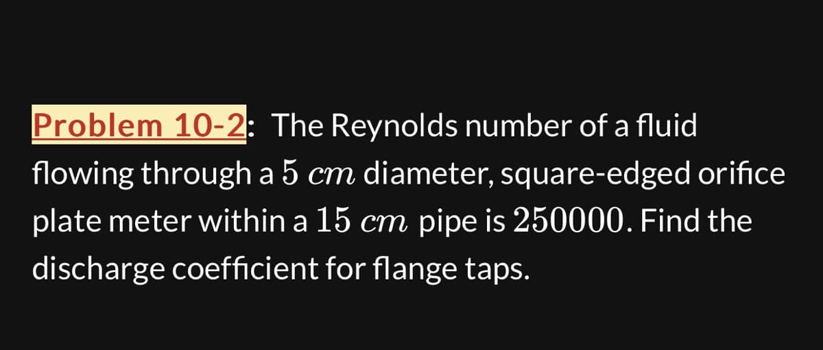 Problem 10-2: The Reynolds number of a fluid
flowing through a 5 cm diameter, square-edged orifice
plate meter within a 15 cm pipe is 250000. Find the
discharge coefficient for flange taps.