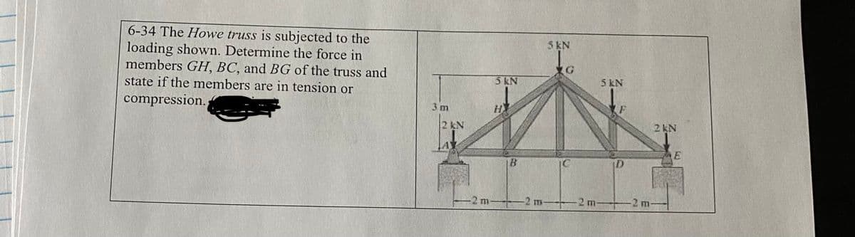6-34 The Howe truss is subjected to the
loading shown. Determine the force in
members GH, BC, and BG of the truss and
state if the members are in tension or
compression.
2 kN
-2 m
5 kN
B
5 kN
5 KN
2 m2 m-
D
-2 m-
2 kN