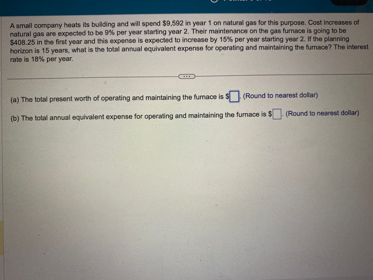 A small company heats its building and will spend $9,592 in year 1 on natural gas for this purpose. Cost increases of
natural gas are expected to be 9% per year starting year 2. Their maintenance on the gas furnace is going to be
$408.25 in the first year and this expense is expected to increase by 15% per year starting year 2. If the planning
horizon is 15 years, what is the total annual equivalent expense for operating and maintaining the furnace? The interest
rate is 18% per year.
(Round to nearest dollar)
(a) The total present worth of operating and maintaining the furnace is $
(b) The total annual equivalent expense for operating and maintaining the furnace is $
(Round to nearest dollar)