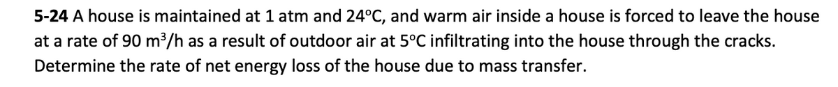 5-24 A house is maintained at 1 atm and 24°C, and warm air inside a house is forced to leave the house
at a rate of 90 m³/h as a result of outdoor air at 5°C infiltrating into the house through the cracks.
Determine the rate of net energy loss of the house due to mass transfer.