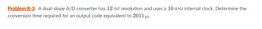 Problem 8-3: A dual-slope A/D converter has 12-bit resolution and uses a 10-kHz internal clock. Determine the
conversion time required for an output code equivalent to 201110.