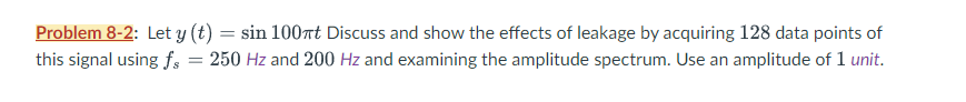 Problem 8-2: Let y (t) = sin 100πt Discuss and show the effects of leakage by acquiring 128 data points of
this signal using fs = 250 Hz and 200 Hz and examining the amplitude spectrum. Use an amplitude of 1 unit.