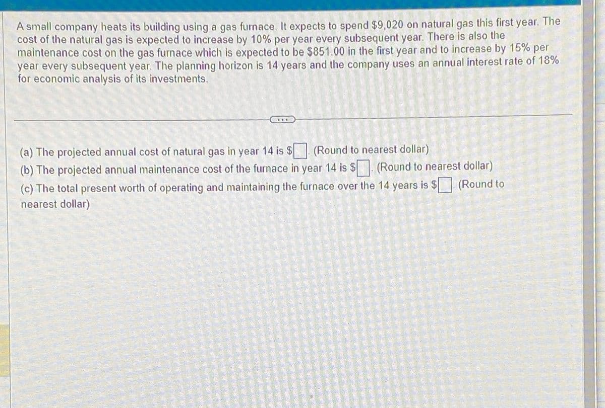 A small company heats its building using a gas furnace. It expects to spend $9,020 on natural gas this first year. The
cost of the natural gas is expected to increase by 10% per year every subsequent year. There is also the
maintenance cost on the gas furnace which is expected to be $851.00 in the first year and to increase by 15% per
year every subsequent year. The planning horizon is 14 years and the company uses an annual interest rate of 18%
for economic analysis of its investments.
(a) The projected annual cost of natural gas in year 14 is $
(Round to nearest dollar)
(b) The projected annual maintenance cost of the furnace in year 14 is $. (Round to nearest dollar)
(c) The total present worth of operating and maintaining the furnace over the 14 years is $ (Round to
nearest dollar)