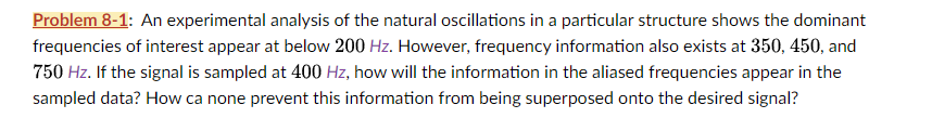 Problem 8-1: An experimental analysis of the natural oscillations in a particular structure shows the dominant
frequencies of interest appear at below 200 Hz. However, frequency information also exists at 350, 450, and
750 Hz. If the signal is sampled at 400 Hz, how will the information in the aliased frequencies appear in the
sampled data? How ca none prevent this information from being superposed onto the desired signal?