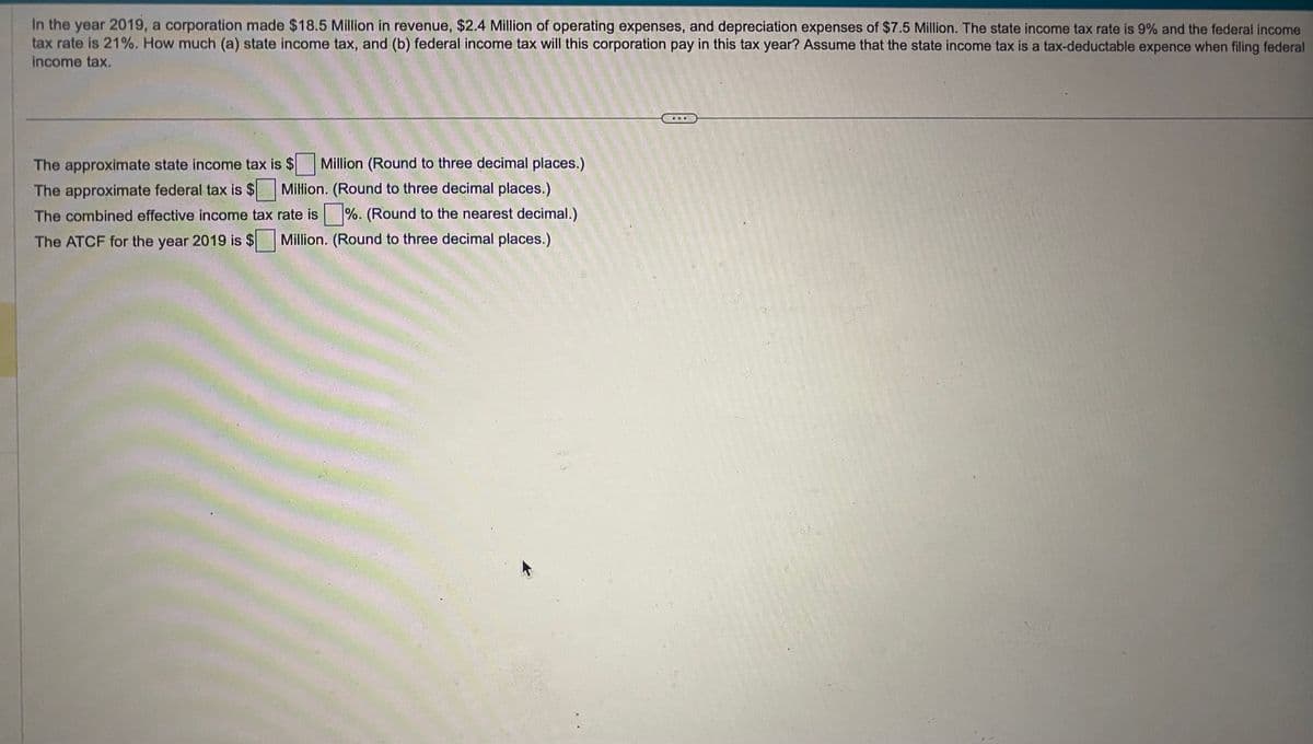 In the year 2019, a corporation made $18.5 Million in revenue, $2.4 Million of operating expenses, and depreciation expenses of $7.5 Million. The state income tax rate is 9% and the federal income
tax rate is 21%. How much (a) state income tax, and (b) federal income tax will this corporation pay in this tax year? Assume that the state income tax is a tax-deductable expence when filing federal
income tax.
The approximate state income tax is $ Million (Round to three decimal places.)
The approximate federal tax is $ Million. (Round to three decimal places.)
The combined effective income tax rate is%. (Round to the nearest decimal.)
The ATCF for the year 2019 is $ Million. (Round to three decimal places.)
31-