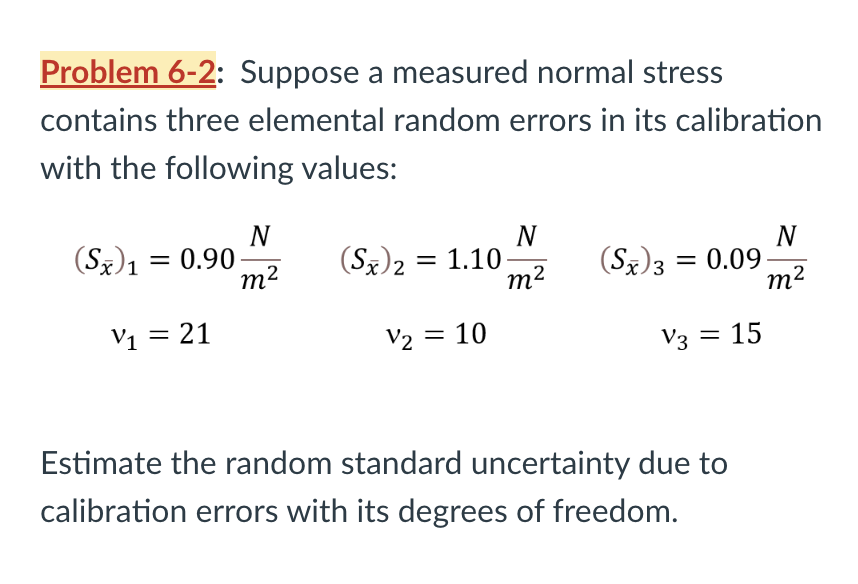 Problem 6-2: Suppose a measured normal stress
contains three elemental random errors in its calibration
with the following values:
N
m²
(Sx)₁ = 0.90-
1
V1
V₁ = 21
N
m²
(Sx)2 = 1.10.
V₂ = 10
(Sx)3 = 0.09
V3 = 15
Estimate the random standard uncertainty du
calibration errors with its degrees of freedom.
N
m²