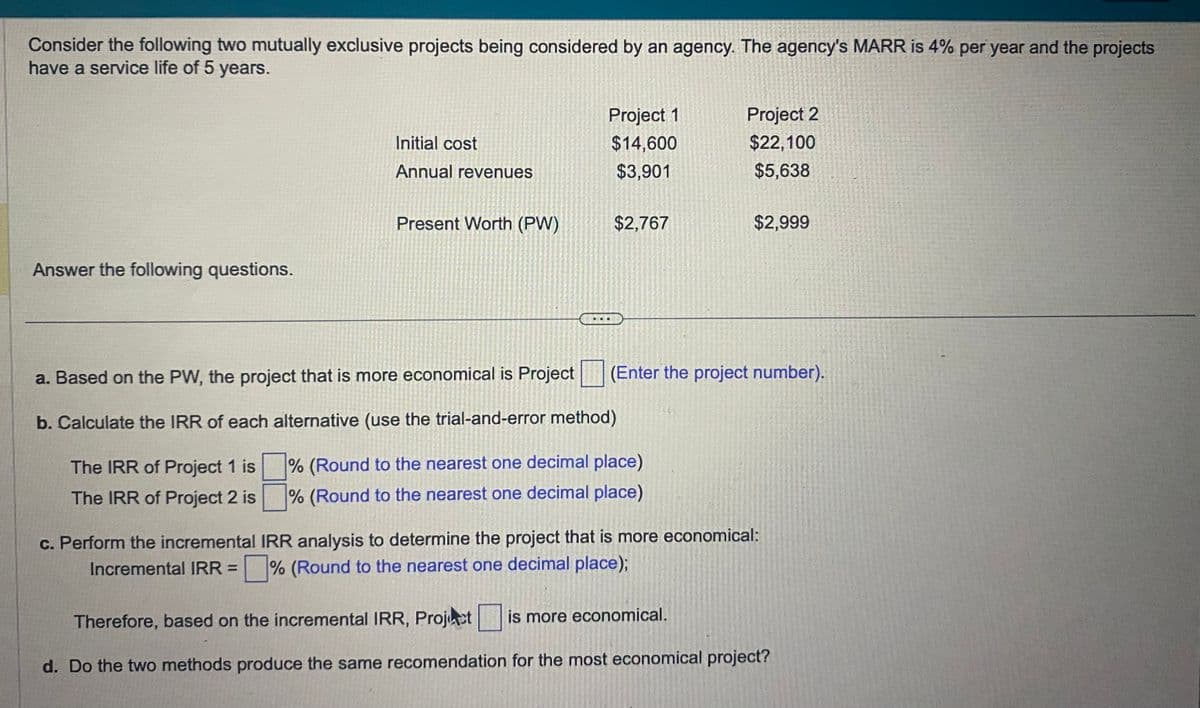 Consider the following two mutually exclusive projects being considered by an agency. The agency's MARR is 4% per year and the projects
have a service life of 5 years.
Answer the following questions.
Initial cost
Annual revenues
Present Worth (PW)
Project 1
$14,600
$3,901
$2,767
Project 2
$22,100
$5,638
a. Based on the PW, the project that is more economical is Project
b. Calculate the IRR of each alternative (use the trial-and-error method)
% (Round to the nearest one decimal place)
The IRR of Project 1 is
The IRR of Project 2 is
% (Round to the nearest one decimal place)
$2,999
(Enter the project number).
c. Perform the incremental IRR analysis to determine the project that is more economical:
Incremental IRR =% (Round to the nearest one decimal place);
Therefore, based on the incremental IRR, Project is more economical.
d. Do the two methods produce the same recomendation for the most economical project?