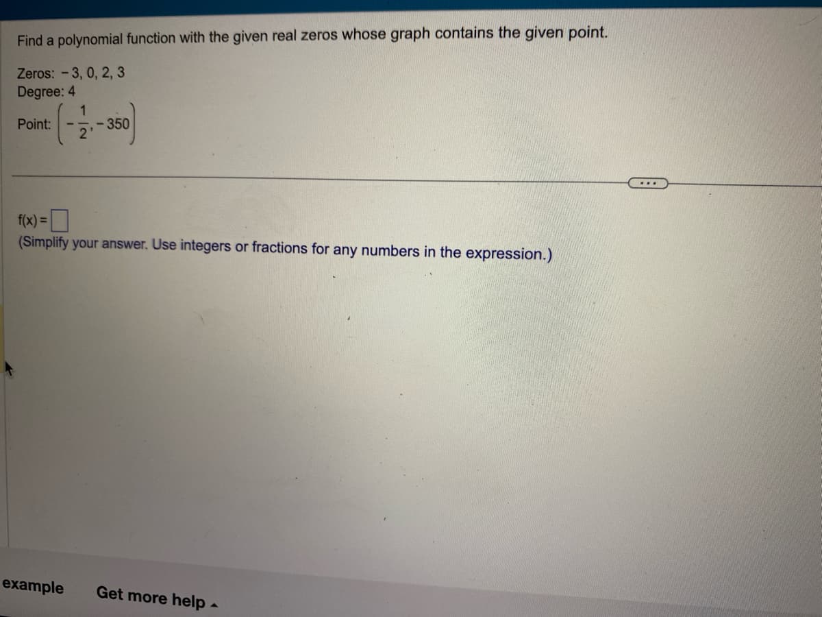 Find a polynomial function with the given real zeros whose graph contains the given point.
Zeros: -3, 0, 2, 3
Degree: 4
Point:
-350
2'
f(x)=
(Simplify your answer. Use integers or fractions for any numbers in the expression.)
example Get more help.