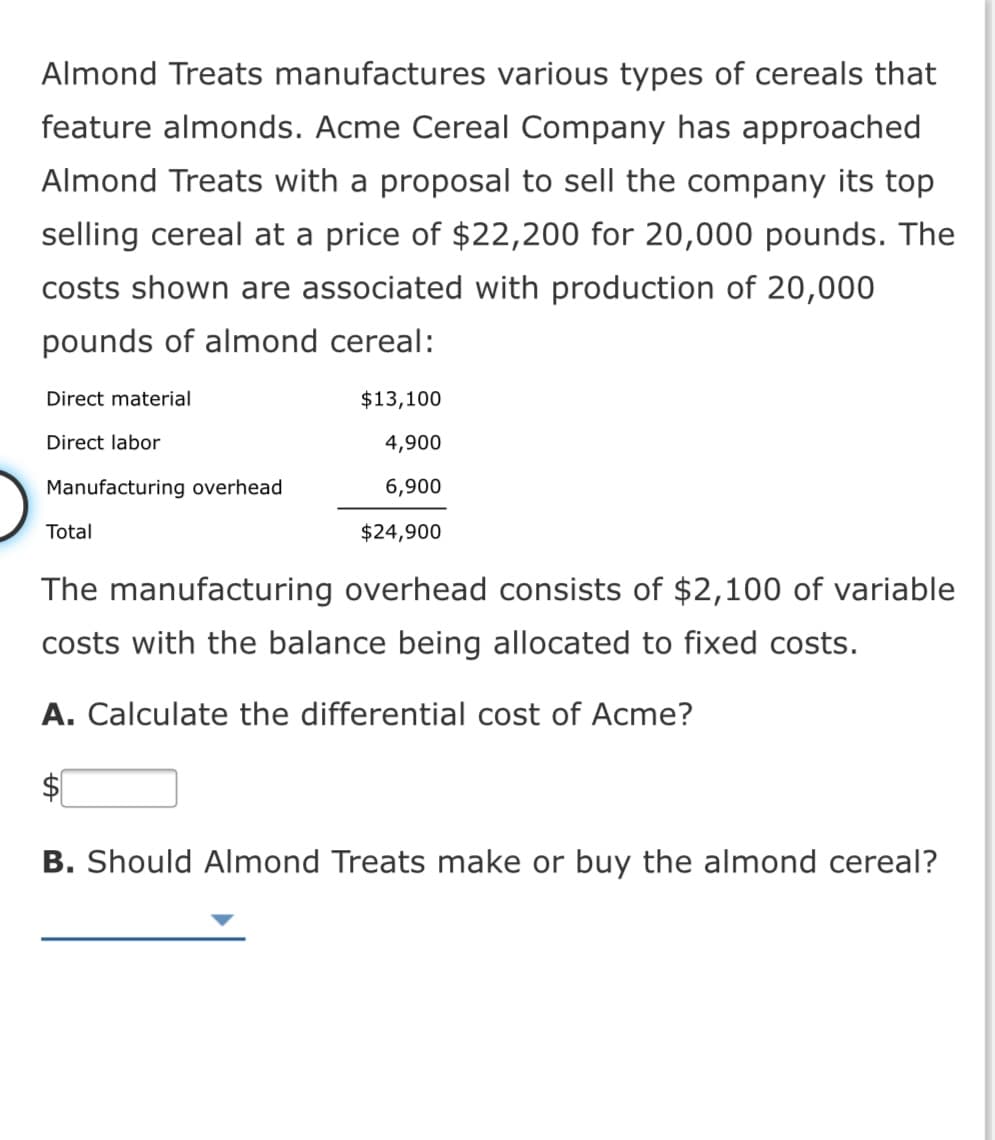 Almond Treats manufactures various types of cereals that
feature almonds. Acme Cereal Company has approached
Almond Treats with a proposal to sell the company its top
selling cereal at a price of $22,200 for 20,000 pounds. The
costs shown are associated with production of 20,000
pounds of almond cereal:
Direct material
$13,100
Direct labor
4,900
Manufacturing overhead
6,900
Total
$24,900
The manufacturing overhead consists of $2,100 of variable
costs with the balance being allocated to fixed costs.
A. Calculate the differential cost of Acme?
B. Should Almond Treats make or buy the almond cereal?
