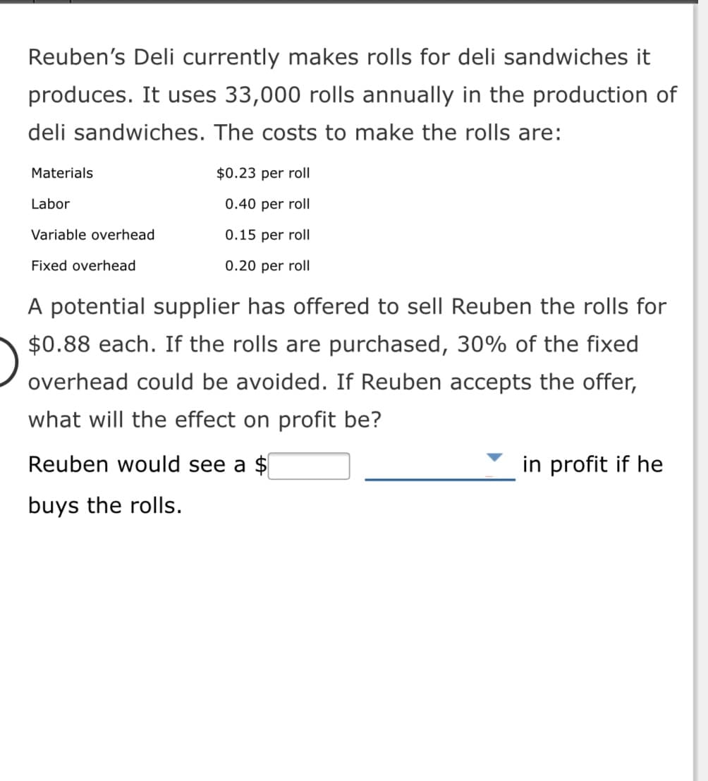 Reuben's Deli currently makes rolls for deli sandwiches it
produces. It uses 33,000 rolls annually in the production of
deli sandwiches. The costs to make the rolls are:
Materials
$0.23 per roll
Labor
0.40 per roll
Variable overhead
0.15 per roll
Fixed overhead
0.20 per roll
A potential supplier has offered to sell Reuben the rolls for
$0.88 each. If the rolls are purchased, 30% of the fixed
overhead could be avoided. If Reuben accepts the offer,
what will the effect on profit be?
Reuben would see a $
in profit if he
buys the rolls.
