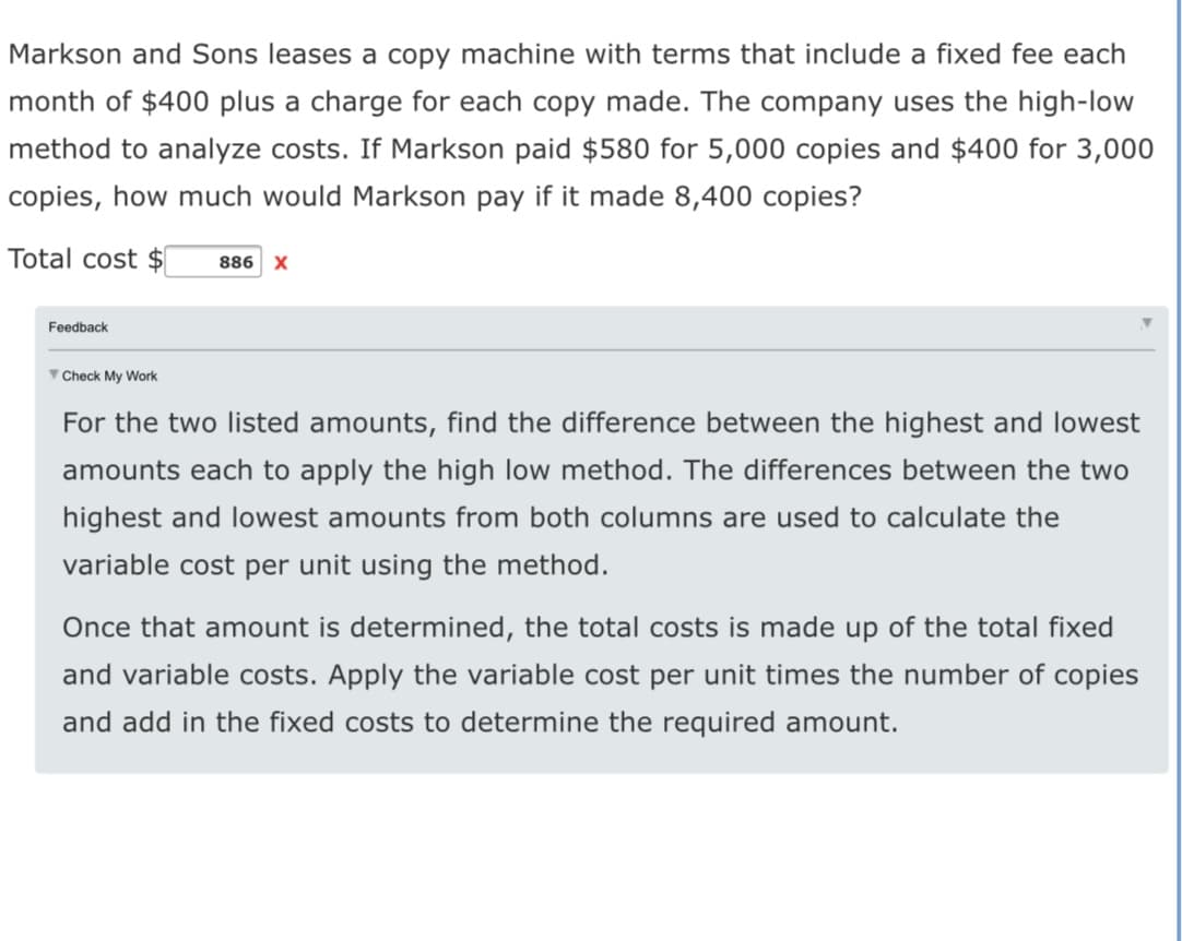 Markson and Sons leases a copy machine with terms that include a fixed fee each
month of $400 plus a charge for each copy made. The company uses the high-low
method to analyze costs. If Markson paid $580 for 5,000 copies and $400 for 3,000
copies, how much would Markson pay if it made 8,400 copies?
Total cost $
886 X
Feedback
V Check My Work
For the two listed amounts, find the difference between the highest and lowest
amounts each to apply the high low method. The differences between the two
highest and lowest amounts from both columns are used to calculate the
variable cost per unit using the method.
Once that amount is determined, the total costs is made up of the total fixed
and variable costs. Apply the variable cost per unit times the number of copies
and add in the fixed costs to determine the required amount.
