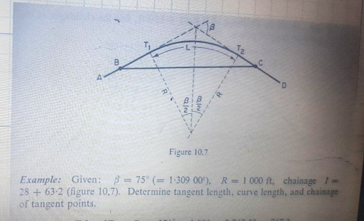 T2
B.
D.
Figure 10.7
Example: Given:
28 +63-2 (figure 10,7). Determine tangent length, curve length, and chainage
of tangent points.
B = 75° (= 1:309 00 ), R 1 000 ft, chainage I:
%3D
