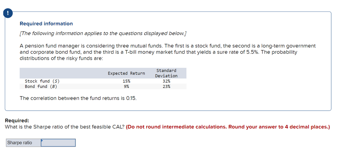 Required information
[The following information applies to the questions displayed below.]
A pension fund manager is considering three mutual funds. The first is a stock fund, the second is a long-term government
and corporate bond fund, and the third is a T-bill money market fund that yields a sure rate of 5.5%. The probability
distributions of the risky funds are:
Stock fund (S)
Bond fund (B)
Expected Return
15%
9%
The correlation between the fund returns is 0.15.
Sharpe ratio
Standard
Deviation
32%
23%
Required:
What is the Sharpe ratio of the best feasible CAL? (Do not round intermediate calculations. Round your answer to 4 decimal places.)