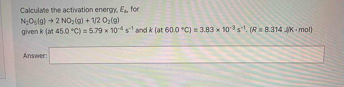 Calculate the activation energy, Ea, for
N205(g) → 2 NO2(g) + 1/2 O2(g)
given k (at 45.0 °C) = 5.79 × 10-4s-1 and k (at 60.0 °C) = 3.83 × 10-3 s-1. (R = 8.314 J/K• mol)
Answer:

