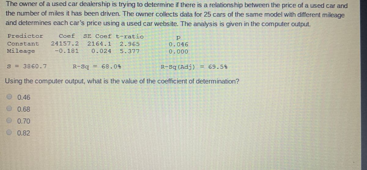 The owner of a used car dealership is trying to determine if there is a relationship between the price of a used car and
the number of miles it has been driven. The owner collects data for 25 cars of the same model with different mileage
and determines each car's price using a used car website. The analysis is given in the computer output.
Predicto
Coef
24157.2
-0.181
SE Coef t-ratio
Constant
2164.1
2.965
0.046
0.000
Mileage
0.024
5.377
S = 3860.7
R-Sq = 68.0%
R-Sq (Adj) = 69.5%
Using the computer output, what is the value of the coefficient of determination?
0.46
0.68
0.70
0.82
