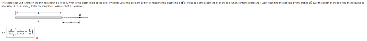 = Adx. Then find the net field by integrating dE over the length of the rod. Use the following as
The charge per unit length on the thin rod shown below is 2. What is the electric field at the point P? (Hint: Solve this problem by first considering the electric field dE at P due to a small segment dx of the rod, which contains charge .
necessary: L, a, 2, and ɛn. Enter the magnitude. Assume that A is positive.)
L
A
1
E =
4ne
L+A
a
