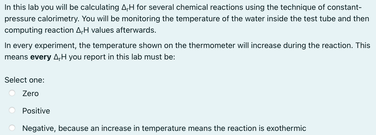 In this lab you will be calculating A,H for several chemical reactions using the technique of constant-
pressure calorimetry. You will be monitoring the temperature of the water inside the test tube and then
computing reaction AH values afterwards.
In every experiment, the temperature shown on the thermometer will increase during the reaction. This
means every ArH you report in this lab must be:
Select one:
Zero
Positive
Negative, because an increase in temperature means the reaction is exothermic
