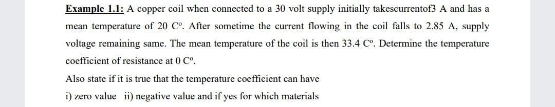 Example 1.1: A copper coil when connected to a 30 volt supply initially takescurrentof3 A and has a
mean temperature of 20 C°. After sometime the current flowing in the coil falls to 2.85 A, supply
voltage remaining same. The mean temperature of the coil is then 33.4 C°. Determine the temperature
coefficient of resistance at 0 C°.
Also state if it is true that the temperature coefficient can have
i) zero value ii) negative value and if yes for which materials
