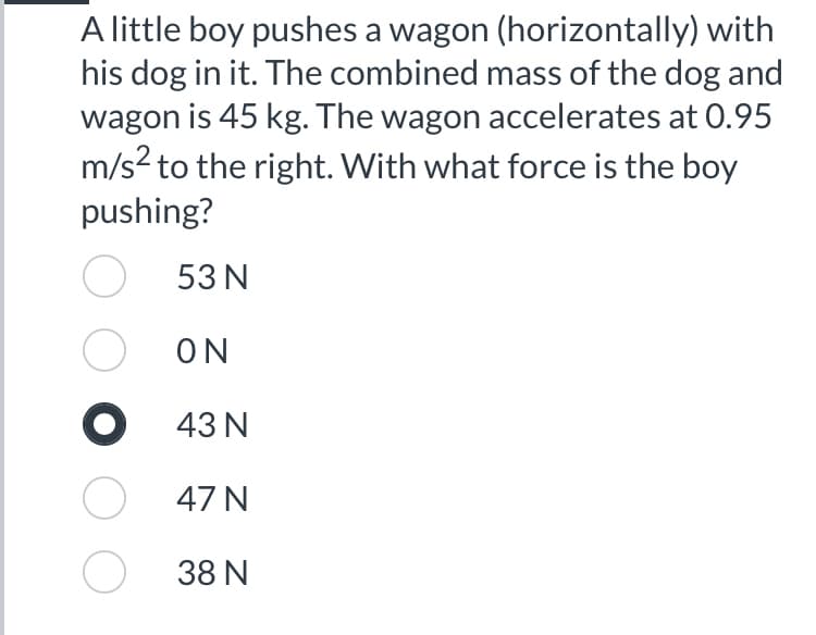 A little boy pushes a wagon (horizontally) with
his dog in it. The combined mass of the dog and
wagon is 45 kg. The wagon accelerates at 0.95
m/s² to the right. With what force is the boy
pushing?
O
Ο
●
O
53 N
ΟΝ
43 N
47 N
38 N