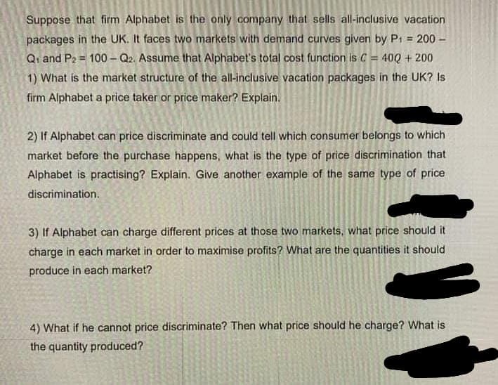 Suppose that firm Alphabet is the only company that sells all-inclusive vacation
packages in the UK. It faces two markets with demand curves given by P₁ = 200 -
Q₁ and P₂ = 100-Q2. Assume that Alphabet's total cost function is C = 400 + 200
1) What is the market structure of the all-inclusive vacation packages in the UK? Is
firm Alphabet a price taker or price maker? Explain.
2) If Alphabet can price discriminate and could tell which consumer belongs to which
market before the purchase happens, what is the type of price discrimination that
Alphabet is practising? Explain. Give another example of the same type of price
discrimination.
3) If Alphabet can charge different prices at those two markets, what price should it
charge in each market in order to maximise profits? What are the quantities it should
produce in each market?
4) What if he cannot price discriminate? Then what price should he charge? What is
the quantity produced?