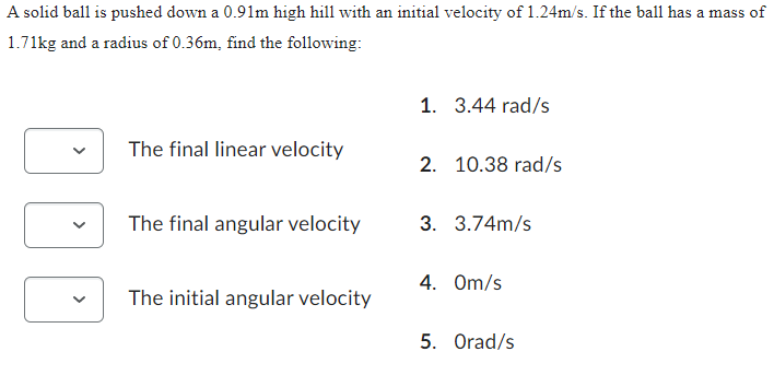 A solid ball is pushed down a 0.91m high hill with an initial velocity of 1.24m/s. If the ball has a mass of
1.71kg and a radius of 0.36m, find the following:
The final linear velocity
The final angular velocity
The initial angular velocity
1. 3.44 rad/s
2. 10.38 rad/s
3. 3.74m/s
4. Om/s
5. Orad/s