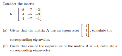 Consider the matrix
7
7 -3
A =
4 -5 -3
4 -7
(a) Given that the matrix A has an eigenvector
calculate the
corresponding eigenvalue.
(b) Given that one of the eigenvalues of the matrix A is -4, calculate a
corresponding eigenvector.
