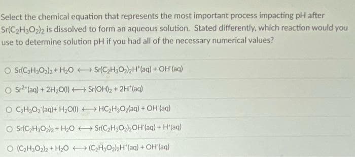 Select the chemical equation that represents the most important process impacting pH after
Sr(C2H3O2)2 is dissolved to form an aqueous solution. Stated differently, which reaction would you
use to determine solution pH if you had all of the necessary numerical values?
O Sr(C>H3O2)2 + H2O Sr(C2H302)2H"(aq) + OH (ag)
O s? (aq) + 2H,0() Sr(OH)2 + 2H (aq)
O CGH3O2 (aq)+ H2O(1) HC,H3O2(aq) + OH(aq)
O Sr(C2H3O2)2 + H2O + Sr(C,H3O2,OH'(aq) + H'(aq)
O (CH;O2)2 + H20 (CH3O2)2H"(aq) + OH(aq)
