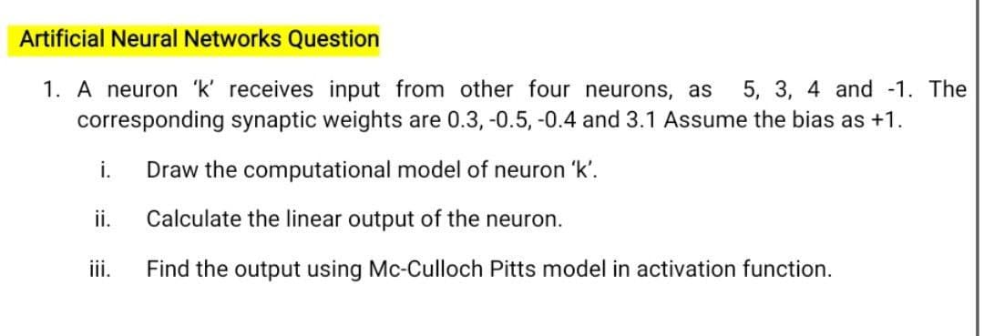 Artificial Neural Networks Question
1. A neuron 'k' receives input from other four neurons, as
corresponding synaptic weights are 0.3, -0.5, -0.4 and 3.1 Assume the bias as +1.
5, 3, 4 and -1. The
i.
Draw the computational model of neuron 'k'.
ii.
Calculate the linear output of the neuron.
iii.
Find the output using Mc-Culloch Pitts model in activation function.

